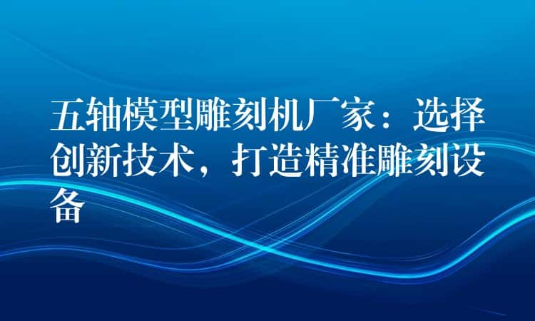 五轴模型雕刻机厂家：选择创新技术，打造精准雕刻设备